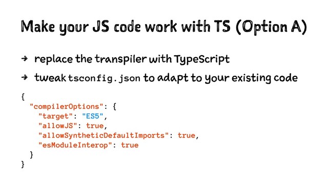 Make your JS code work with TS (Option A)
4 replace the transpiler with TypeScript
4 tweak tsconfig.json to adapt to your existing code
{
"compilerOptions": {
"target": "ES5",
"allowJS": true,
"allowSyntheticDefaultImports": true,
"esModuleInterop": true
}
}
