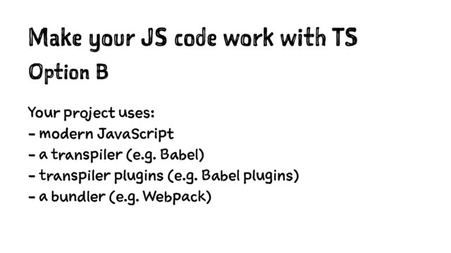Make your JS code work with TS
Option B
Your project uses:
- modern JavaScript
- a transpiler (e.g. Babel)
- transpiler plugins (e.g. Babel plugins)
- a bundler (e.g. Webpack)

