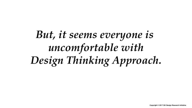 Copyright © 2017 GK Design Research Initiative
But, it seems everyone is
uncomfortable with
Design Thinking Approach.

