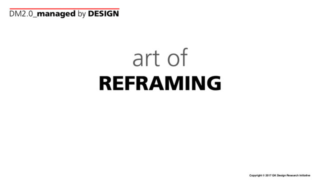 Copyright © 2017 GK Design Research Initiative
art of
REFRAMING
DM2.0_managed by DESIGN
