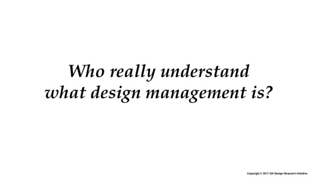 Copyright © 2017 GK Design Research Initiative
Who really understand
what design management is?

