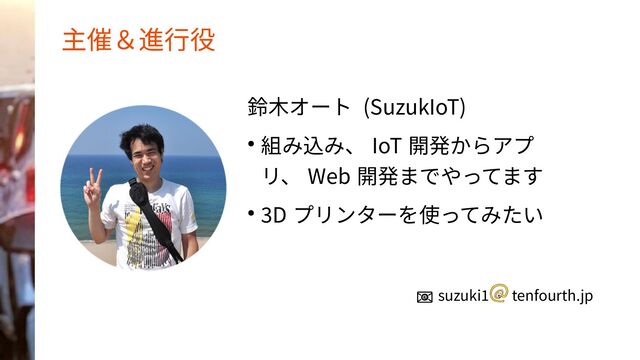 主催＆進行役
鈴木オート (SuzukIoT)
● 組み込み、 IoT 開発からアプ
リ、 Web 開発までやってます
● 3D プリンターを使ってみたい
📧 suzuki1 　 tenfourth.jp
