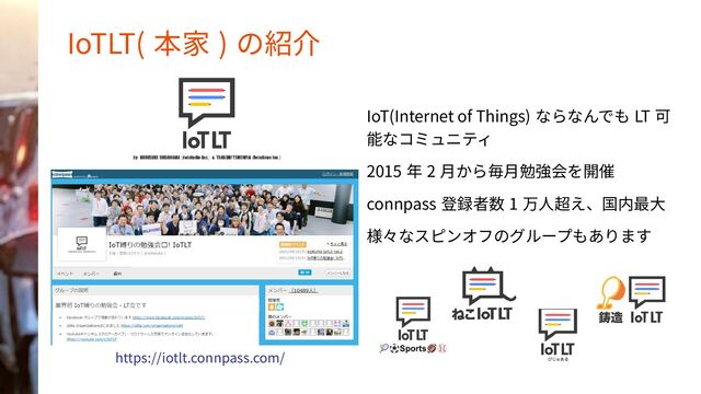 IoTLT( 本家 ) の紹介
IoT(Internet of Things) ならなんでも LT 可
能なコミュニティ
2015 年 2 月から毎月勉強会を開催
connpass 登録者数 1 万人超え、国内最大
様々なスピンオフのグループもあります
https://iotlt.connpass.com/
