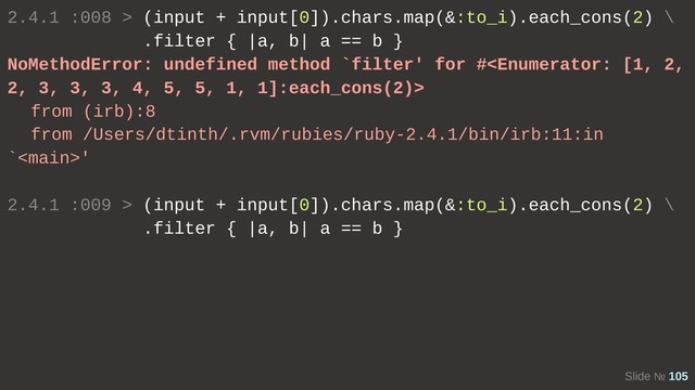 Slide № 105
2.4.1 :008 > (input + input[0]).chars.map(&:to_i).each_cons(2) \
.filter { |a, b| a == b }
NoMethodError: undefined method `filter' for #
from (irb):8
from /Users/dtinth/.rvm/rubies/ruby-2.4.1/bin/irb:11:in
`'
2.4.1 :009 > (input + input[0]).chars.map(&:to_i).each_cons(2) \
.filter { |a, b| a == b }
