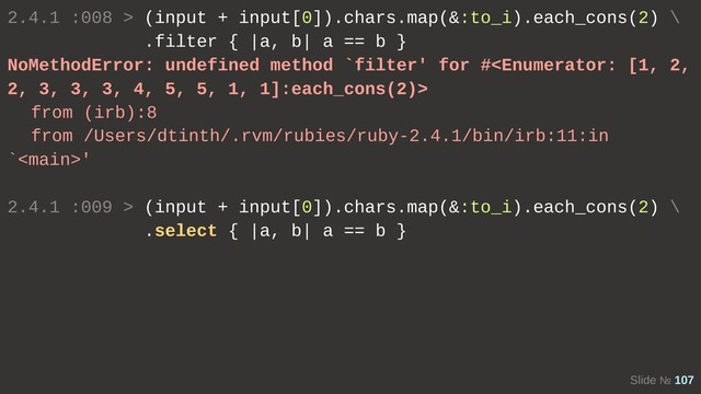 Slide № 107
2.4.1 :008 > (input + input[0]).chars.map(&:to_i).each_cons(2) \
.filter { |a, b| a == b }
NoMethodError: undefined method `filter' for #
from (irb):8
from /Users/dtinth/.rvm/rubies/ruby-2.4.1/bin/irb:11:in
`'
2.4.1 :009 > (input + input[0]).chars.map(&:to_i).each_cons(2) \
.select { |a, b| a == b }
