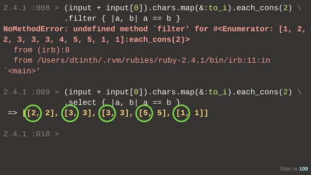 Slide № 109
2.4.1 :008 > (input + input[0]).chars.map(&:to_i).each_cons(2) \
.filter { |a, b| a == b }
NoMethodError: undefined method `filter' for #
from (irb):8
from /Users/dtinth/.rvm/rubies/ruby-2.4.1/bin/irb:11:in
`'
2.4.1 :009 > (input + input[0]).chars.map(&:to_i).each_cons(2) \
.select { |a, b| a == b }
=> [[2, 2], [3, 3], [3, 3], [5, 5], [1, 1]]
2.4.1 :010 >
