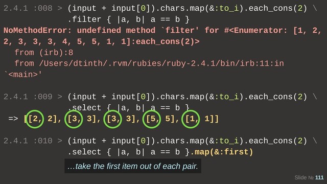 Slide № 111
2.4.1 :008 > (input + input[0]).chars.map(&:to_i).each_cons(2) \
.filter { |a, b| a == b }
NoMethodError: undefined method `filter' for #
from (irb):8
from /Users/dtinth/.rvm/rubies/ruby-2.4.1/bin/irb:11:in
`'
2.4.1 :009 > (input + input[0]).chars.map(&:to_i).each_cons(2) \
.select { |a, b| a == b }
=> [[2, 2], [3, 3], [3, 3], [5, 5], [1, 1]]
2.4.1 :010 > (input + input[0]).chars.map(&:to_i).each_cons(2) \
.select { |a, b| a == b }.map(&:first)
…take the first item out of each pair.
