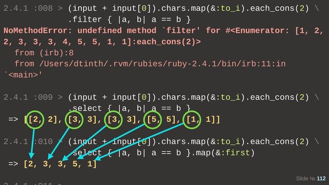 Slide № 112
2.4.1 :008 > (input + input[0]).chars.map(&:to_i).each_cons(2) \
.filter { |a, b| a == b }
NoMethodError: undefined method `filter' for #
from (irb):8
from /Users/dtinth/.rvm/rubies/ruby-2.4.1/bin/irb:11:in
`'
2.4.1 :009 > (input + input[0]).chars.map(&:to_i).each_cons(2) \
.select { |a, b| a == b }
=> [[2, 2], [3, 3], [3, 3], [5, 5], [1, 1]]
2.4.1 :010 > (input + input[0]).chars.map(&:to_i).each_cons(2) \
.select { |a, b| a == b }.map(&:first)
=> [2, 3, 3, 5, 1]
