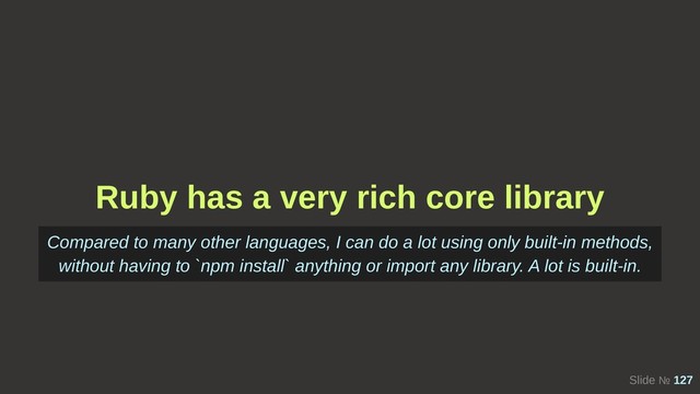 Slide № 127
Ruby has a very rich core library
Compared to many other languages, I can do a lot using only built-in methods,
without having to `npm install` anything or import any library. A lot is built-in.
