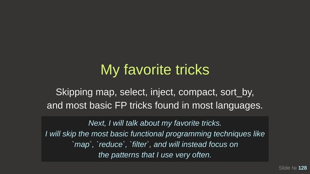 Slide № 128
My favorite tricks
Skipping map, select, inject, compact, sort_by,
and most basic FP tricks found in most languages.
Next, I will talk about my favorite tricks.
I will skip the most basic functional programming techniques like
`map`, `reduce`, `filter`, and will instead focus on
the patterns that I use very often.
