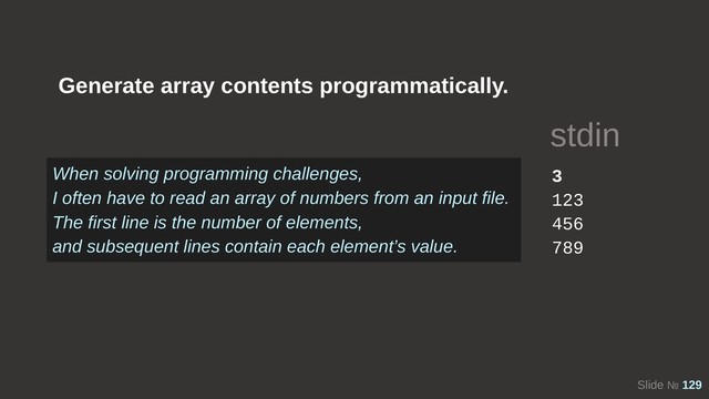 Slide № 129
Generate array contents programmatically.
3
123
456
789
stdin
When solving programming challenges,
I often have to read an array of numbers from an input file.
The first line is the number of elements,
and subsequent lines contain each element’s value.
