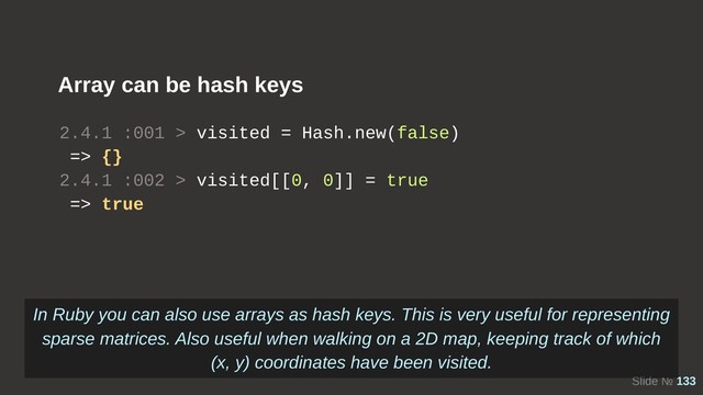 Slide № 133
2.4.1 :001 > visited = Hash.new(false)
=> {}
2.4.1 :002 > visited[[0, 0]] = true
=> true
Array can be hash keys
In Ruby you can also use arrays as hash keys. This is very useful for representing
sparse matrices. Also useful when walking on a 2D map, keeping track of which
(x, y) coordinates have been visited.
