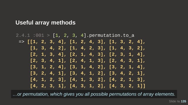 Slide № 135
Useful array methods
2.4.1 :001 > [1, 2, 3, 4].permutation.to_a
=> [[1, 2, 3, 4], [1, 2, 4, 3], [1, 3, 2, 4],
[1, 3, 4, 2], [1, 4, 2, 3], [1, 4, 3, 2],
[2, 1, 3, 4], [2, 1, 4, 3], [2, 3, 1, 4],
[2, 3, 4, 1], [2, 4, 1, 3], [2, 4, 3, 1],
[3, 1, 2, 4], [3, 1, 4, 2], [3, 2, 1, 4],
[3, 2, 4, 1], [3, 4, 1, 2], [3, 4, 2, 1],
[4, 1, 2, 3], [4, 1, 3, 2], [4, 2, 1, 3],
[4, 2, 3, 1], [4, 3, 1, 2], [4, 3, 2, 1]]
…or permutation, which gives you all possible permutations of array elements.

