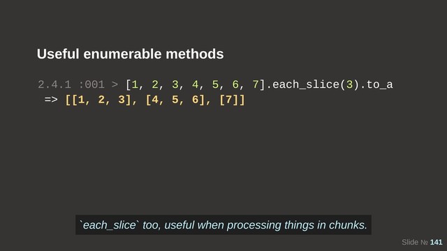 Slide № 141
Useful enumerable methods
2.4.1 :001 > [1, 2, 3, 4, 5, 6, 7].each_slice(3).to_a
=> [[1, 2, 3], [4, 5, 6], [7]]
`each_slice` too, useful when processing things in chunks.

