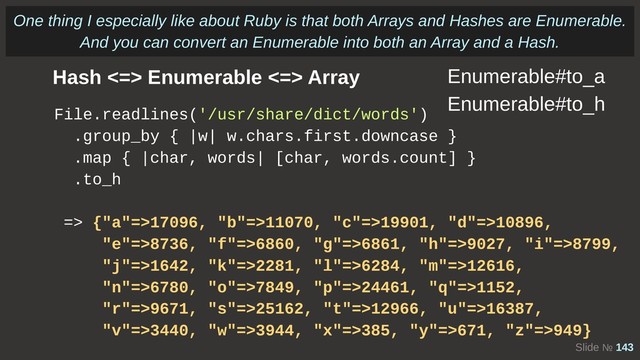 Slide № 143
Hash <=> Enumerable <=> Array
File.readlines('/usr/share/dict/words')
.group_by { |w| w.chars.first.downcase }
.map { |char, words| [char, words.count] }
.to_h
=> {"a"=>17096, "b"=>11070, "c"=>19901, "d"=>10896,
"e"=>8736, "f"=>6860, "g"=>6861, "h"=>9027, "i"=>8799,
"j"=>1642, "k"=>2281, "l"=>6284, "m"=>12616,
"n"=>6780, "o"=>7849, "p"=>24461, "q"=>1152,
"r"=>9671, "s"=>25162, "t"=>12966, "u"=>16387,
"v"=>3440, "w"=>3944, "x"=>385, "y"=>671, "z"=>949}
Enumerable#to_a
Enumerable#to_h
One thing I especially like about Ruby is that both Arrays and Hashes are Enumerable.
And you can convert an Enumerable into both an Array and a Hash.
