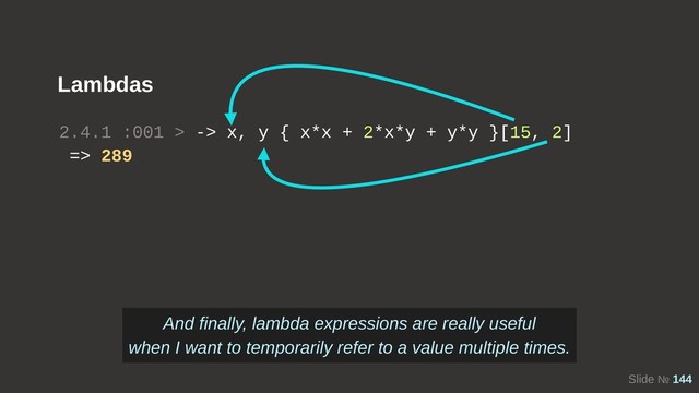 Slide № 144
Lambdas
2.4.1 :001 > -> x, y { x*x + 2*x*y + y*y }[15, 2]
=> 289
And finally, lambda expressions are really useful
when I want to temporarily refer to a value multiple times.
