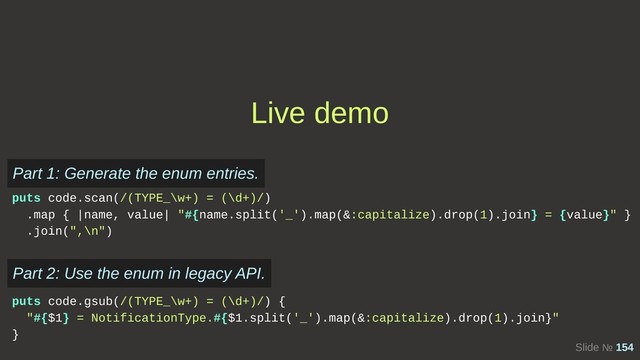 Slide № 154
Live demo
puts code.scan(/(TYPE_\w+) = (\d+)/) 
.map { |name, value| "#{name.split('_').map(&:capitalize).drop(1).join} = {value}" }
.join(",\n")
Part 1: Generate the enum entries.
puts code.gsub(/(TYPE_\w+) = (\d+)/) {
"#{$1} = NotificationType.#{$1.split('_').map(&:capitalize).drop(1).join}"
}
Part 2: Use the enum in legacy API.
