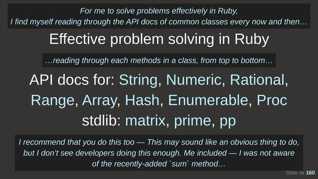 Slide № 160
Effective problem solving in Ruby
API docs for: String, Numeric, Rational,
Range, Array, Hash, Enumerable, Proc
stdlib: matrix, prime, pp
For me to solve problems effectively in Ruby, 
I find myself reading through the API docs of common classes every now and then…
…reading through each methods in a class, from top to bottom…
I recommend that you do this too — This may sound like an obvious thing to do,
but I don’t see developers doing this enough. Me included — I was not aware
of the recently-added `sum` method…
