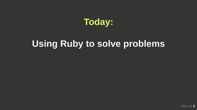 Slide № 6
Today:
Using Ruby to solve problems
