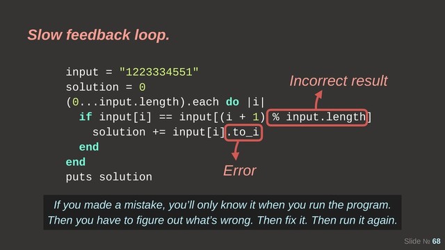 Slide № 68
input = "1223334551"
solution = 0
(0...input.length).each do |i|
if input[i] == input[(i + 1) % input.length]
solution += input[i].to_i
end
end
puts solution
Slow feedback loop.
Incorrect result
Error
If you made a mistake, you’ll only know it when you run the program.
Then you have to figure out what’s wrong. Then fix it. Then run it again.
