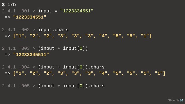 Slide № 86
$ irb
2.4.1 :001 > input = "1223334551"
=> "1223334551"
2.4.1 :002 > input.chars
=> ["1", "2", "2", "3", "3", "3", "4", "5", "5", "1"]
2.4.1 :003 > (input + input[0])
=> "12233345511"
2.4.1 :004 > (input + input[0]).chars
=> ["1", "2", "2", "3", "3", "3", "4", "5", "5", "1", "1"]
2.4.1 :005 > (input + input[0]).chars
