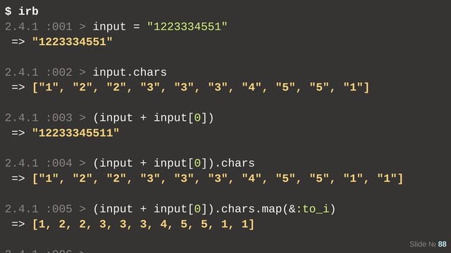 Slide № 88
$ irb
2.4.1 :001 > input = "1223334551"
=> "1223334551"
2.4.1 :002 > input.chars
=> ["1", "2", "2", "3", "3", "3", "4", "5", "5", "1"]
2.4.1 :003 > (input + input[0])
=> "12233345511"
2.4.1 :004 > (input + input[0]).chars
=> ["1", "2", "2", "3", "3", "3", "4", "5", "5", "1", "1"]
2.4.1 :005 > (input + input[0]).chars.map(&:to_i)
=> [1, 2, 2, 3, 3, 3, 4, 5, 5, 1, 1]
