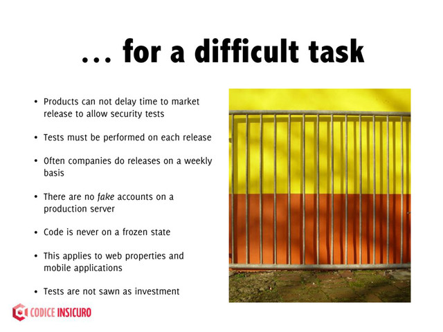 … for a difficult task
• Products can not delay time to market
release to allow security tests
• Tests must be performed on each release
• Often companies do releases on a weekly
basis
• There are no fake accounts on a
production server
• Code is never on a frozen state
• This applies to web properties and
mobile applications
• Tests are not sawn as investment
