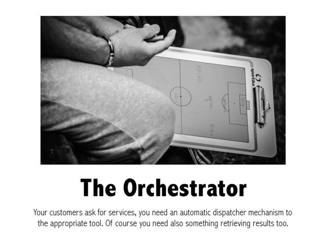 The Orchestrator
Your customers ask for services, you need an automatic dispatcher mechanism to
the appropriate tool. Of course you need also something retrieving results too.
