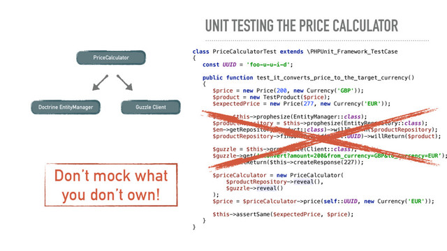 UNIT TESTING THE PRICE CALCULATOR
PriceCalculator
class PriceCalculatorTest extends \PHPUnit_Framework_TestCase 
{ 
const UUID = 'foo-u-u-i-d'; 
 
public function test_it_converts_price_to_the_target_currency() 
{ 
$price = new Price(200, new Currency('GBP')); 
$product = new TestProduct($price); 
$expectedPrice = new Price(277, new Currency('EUR')); 
 
$em = $this->prophesize(EntityManager::class);
$productRepository = $this->prophesize(EntityRepository::class);
$em->getRepository(Product::class)->willReturn($productRepository); 
$productRepository->findOneByUuid(self::UUID)->willReturn($product); 
 
$guzzle = $this->prophesize(Client::class);
$guzzle->get(‘/convert?amount=200&from_currency=GBP&to_currency=EUR’);
->willReturn($this->createResponse(227)); 
 
$priceCalculator = new PriceCalculator( 
$productRepository->reveal(), 
$guzzle->reveal() 
); 
$price = $priceCalculator->price(self::UUID, new Currency('EUR')); 
 
$this->assertSame($expectedPrice, $price); 
} 
}
Guzzle Client
Doctrine EntityManager
Don’t mock what
you don’t own!

