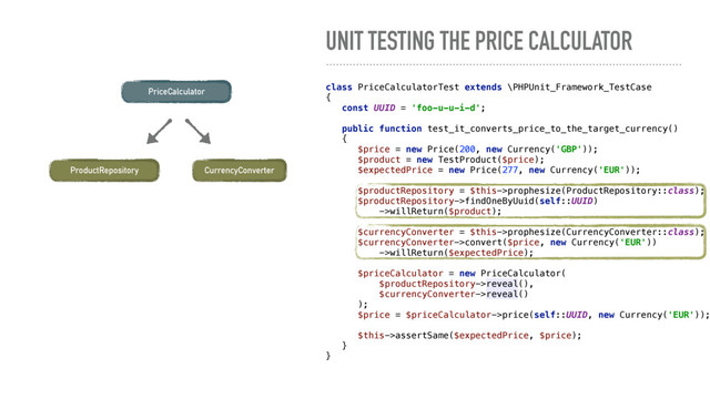 UNIT TESTING THE PRICE CALCULATOR
PriceCalculator
CurrencyConverter
class PriceCalculatorTest extends \PHPUnit_Framework_TestCase 
{ 
const UUID = 'foo-u-u-i-d'; 
 
public function test_it_converts_price_to_the_target_currency() 
{ 
$price = new Price(200, new Currency('GBP')); 
$product = new TestProduct($price); 
$expectedPrice = new Price(277, new Currency('EUR')); 
 
$productRepository = $this->prophesize(ProductRepository::class); 
$productRepository->findOneByUuid(self::UUID) 
->willReturn($product); 
 
$currencyConverter = $this->prophesize(CurrencyConverter::class); 
$currencyConverter->convert($price, new Currency('EUR')) 
->willReturn($expectedPrice); 
 
$priceCalculator = new PriceCalculator( 
$productRepository->reveal(), 
$currencyConverter->reveal() 
); 
$price = $priceCalculator->price(self::UUID, new Currency('EUR'));
 
$this->assertSame($expectedPrice, $price); 
} 
}
ProductRepository
