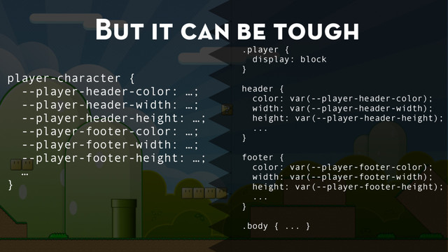 But it can be tough
.player {
display: block
}
header {
color: var(--player-header-color);
width: var(--player-header-width);
height: var(--player-header-height);
...
}
footer {
color: var(--player-footer-color);
width: var(--player-footer-width);
height: var(--player-footer-height);
...
}
.body { ... }
player-character {
--player-header-color: …;
--player-header-width: …;
--player-header-height: …;
--player-footer-color: …;
--player-footer-width: …;
--player-footer-height: …;
…
}

