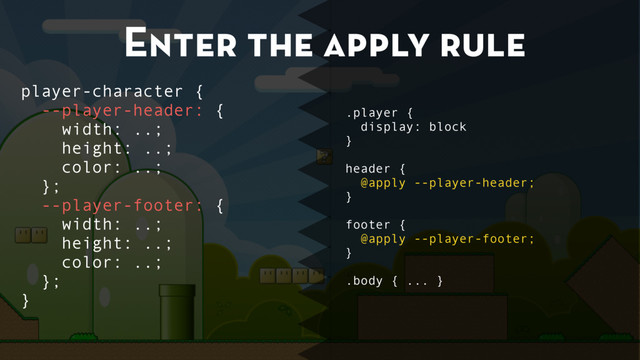 Enter the apply rule
.player {
display: block
}
header {
@apply --player-header;
}
footer {
@apply --player-footer;
}
.body { ... }
player-character {
--player-header: {
width: ..;
height: ..;
color: ..;
};
--player-footer: {
width: ..;
height: ..;
color: ..;
};
}
