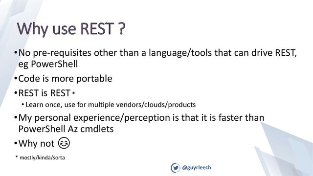 @guyrleech
Why use REST ?
•No pre-requisites other than a language/tools that can drive REST,
eg PowerShell
•Code is more portable
•REST is REST*
• Learn once, use for multiple vendors/clouds/products
•My personal experience/perception is that it is faster than
PowerShell Az cmdlets
•Why not 😊
* mostly/kinda/sorta
