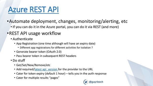 @guyrleech
Azure REST API
•Automate deployment, changes, monitoring/alerting, etc
• If you can do it in the Azure portal, you can do it via REST (and more)
•REST API usage workflow
• Authenticate
• App Registration (one time although will have an expiry date)
• Different app registrations for different activities for isolation ?
• Generate bearer token (OAuth 2.0)
• Pass bearer token in subsequent REST headers
• Do stuff
• Get/Set/New/Remove/etc
• Add required/latest api_version for the provider to the URL
• Cater for token expiry (default 1 hour) – tells you in the auth response
• Cater for multiple results “pages”
