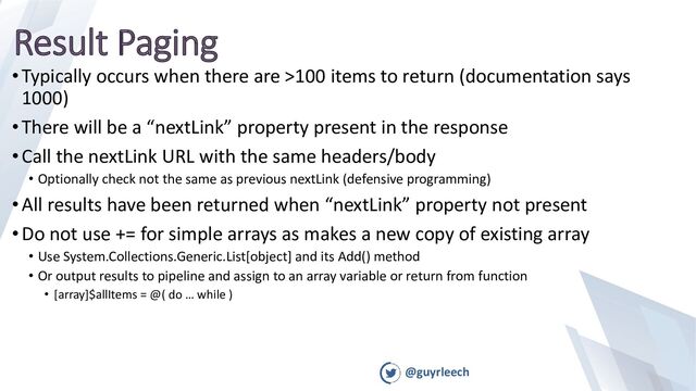 @guyrleech
Result Paging
•Typically occurs when there are >100 items to return (documentation says
1000)
•There will be a “nextLink” property present in the response
•Call the nextLink URL with the same headers/body
• Optionally check not the same as previous nextLink (defensive programming)
•All results have been returned when “nextLink” property not present
•Do not use += for simple arrays as makes a new copy of existing array
• Use System.Collections.Generic.List[object] and its Add() method
• Or output results to pipeline and assign to an array variable or return from function
• [array]$allItems = @( do … while )
