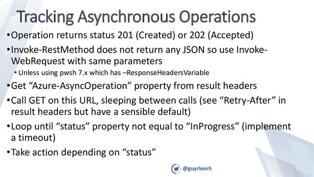 @guyrleech
Tracking Asynchronous Operations
•Operation returns status 201 (Created) or 202 (Accepted)
•Invoke-RestMethod does not return any JSON so use Invoke-
WebRequest with same parameters
• Unless using pwsh 7.x which has –ResponseHeadersVariable
•Get “Azure-AsyncOperation” property from result headers
•Call GET on this URL, sleeping between calls (see “Retry-After” in
result headers but have a sensible default)
•Loop until “status” property not equal to “InProgress” (implement
a timeout)
•Take action depending on “status”
