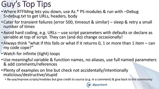 @guyrleech
Guy’s Top Tips
•Where RTFMing lets you down, use Az.* PS modules & run with –Debug
5>debug.txt to get URLs, headers, body
•Cater for transient failures (error 500, timeout & similar) – sleep & retry a small
number of times
•Avoid hard coding, e.g. URLs – use script parameters with defaults or declare as
variable at top of script. They can (and do) change occasionally!
•Always think “what if this fails or what if it returns 0, 1 or more than 1 item – can
my code cope?”
•Watch for infinite (tight) loops
•Use meaningful variable & function names, no aliases, use full named parameters
& add comments/references
•Plenty of examples on line but check not accidentally/intentionally
malicious/destructive/stupid
• Re-use/improve scripts/modules but give credit to source (e.g. in a comment) & give back to the community
