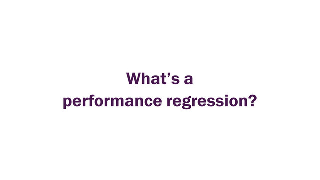 What’s a
performance regression?
