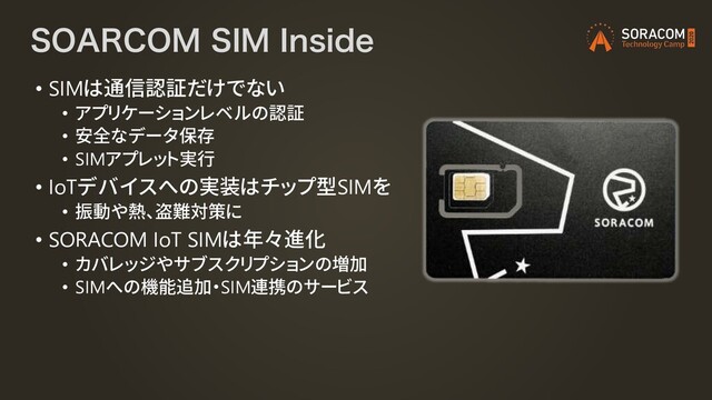40"3$0.4*.*OTJEF
• SIMは通信認証だけでない
• アプリケーションレベルの認証
• 安全なデータ保存
• SIMアプレット実行
• IoTデバイスへの実装はチップ型SIMを
• 振動や熱、盗難対策に
• SORACOM IoT SIMは年々進化
• カバレッジやサブスクリプションの増加
• SIMへの機能追加・SIM連携のサービス
