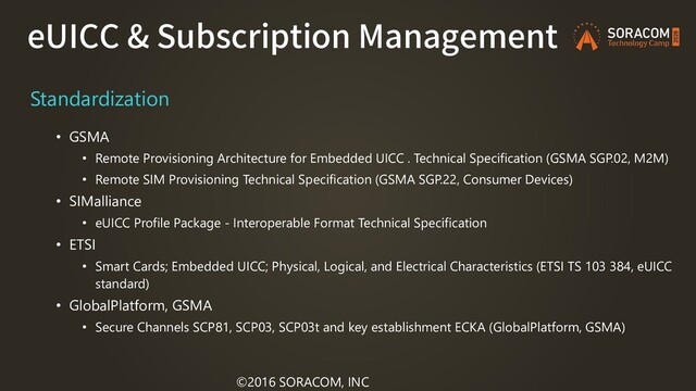 eUICC & Subscription Management
©2016 SORACOM, INC
Standardization
• GSMA
• Remote Provisioning Architecture for Embedded UICC . Technical Specification (GSMA SGP.02, M2M)
• Remote SIM Provisioning Technical Specification (GSMA SGP.22, Consumer Devices)
• SIMalliance
• eUICC Profile Package - Interoperable Format Technical Specification
• ETSI
• Smart Cards; Embedded UICC; Physical, Logical, and Electrical Characteristics (ETSI TS 103 384, eUICC
standard)
• GlobalPlatform, GSMA
• Secure Channels SCP81, SCP03, SCP03t and key establishment ECKA (GlobalPlatform, GSMA)

