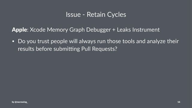 Issue - Retain Cycles
Apple: Xcode Memory Graph Debugger + Leaks Instrument
• Do you trust people will always run those tools and analyze their
results before submi7ng Pull Requests?
by @merowing_ 16
