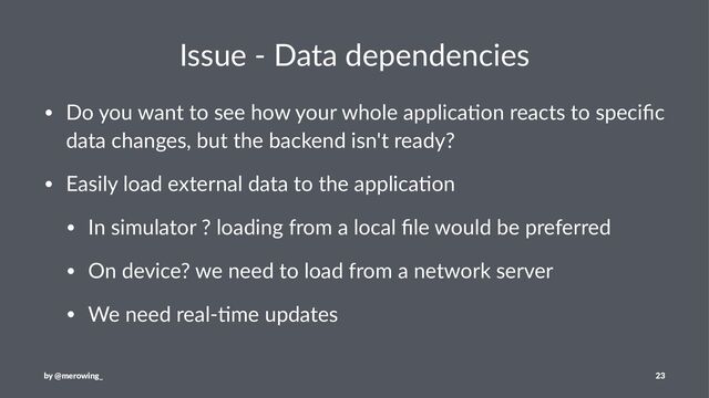 Issue - Data dependencies
• Do you want to see how your whole applica3on reacts to speciﬁc
data changes, but the backend isn't ready?
• Easily load external data to the applica3on
• In simulator ? loading from a local ﬁle would be preferred
• On device? we need to load from a network server
• We need real-3me updates
by @merowing_ 23
