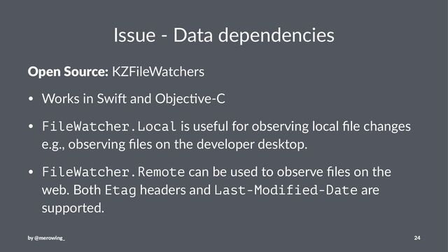 Issue - Data dependencies
Open Source: KZFileWatchers
• Works in Swi, and Objec4ve-C
• FileWatcher.Local is useful for observing local ﬁle changes
e.g., observing ﬁles on the developer desktop.
• FileWatcher.Remote can be used to observe ﬁles on the
web. Both Etag headers and Last-Modified-Date are
supported.
by @merowing_ 24
