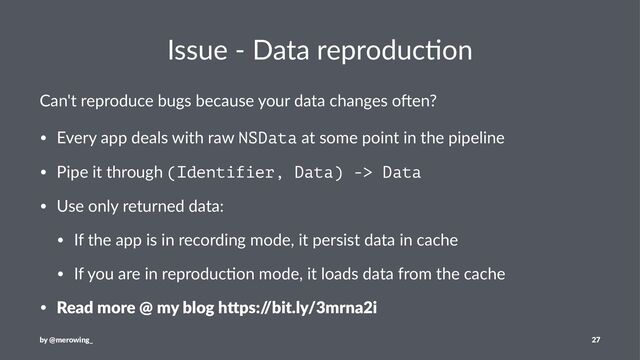 Issue - Data reproduc/on
Can't reproduce bugs because your data changes o3en?
• Every app deals with raw NSData at some point in the pipeline
• Pipe it through (Identifier, Data) -> Data
• Use only returned data:
• If the app is in recording mode, it persist data in cache
• If you are in reproduc=on mode, it loads data from the cache
• Read more @ my blog h/ps:/
/bit.ly/3mrna2i
by @merowing_ 27
