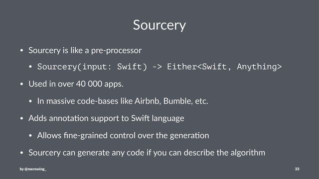 Sourcery
• Sourcery is like a pre-processor
• Sourcery(input: Swift) -> Either
• Used in over 40 000 apps.
• In massive code-bases like Airbnb, Bumble, etc.
• Adds annota?on support to SwiA language
• Allows ﬁne-grained control over the genera?on
• Sourcery can generate any code if you can describe the algorithm
by @merowing_ 33
