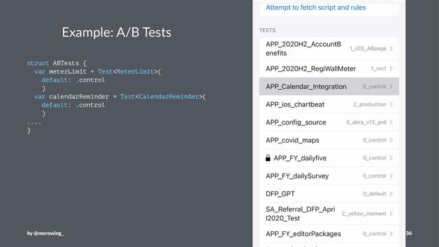 Example: A/B Tests
struct ABTests {
var meterLimit = Test(
default: .control
)
var calendarReminder = Test(
default: .control
)
....
}
by @merowing_ 36
