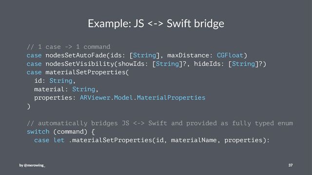 Example: JS <-> Swi1 bridge
// 1 case -> 1 command
case nodesSetAutoFade(ids: [String], maxDistance: CGFloat)
case nodesSetVisibility(showIds: [String]?, hideIds: [String]?)
case materialSetProperties(
id: String,
material: String,
properties: ARViewer.Model.MaterialProperties
)
// automatically bridges JS <-> Swift and provided as fully typed enum
switch (command) {
case let .materialSetProperties(id, materialName, properties):
by @merowing_ 37
