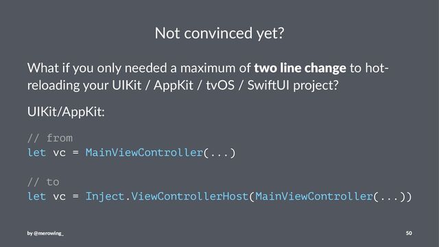 Not convinced yet?
What if you only needed a maximum of two line change to hot-
reloading your UIKit / AppKit / tvOS / Swi>UI project?
UIKit/AppKit:
// from
let vc = MainViewController(...)
// to
let vc = Inject.ViewControllerHost(MainViewController(...))
by @merowing_ 50
