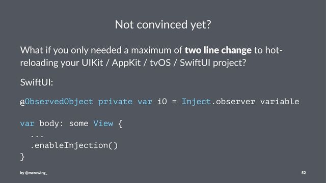 Not convinced yet?
What if you only needed a maximum of two line change to hot-
reloading your UIKit / AppKit / tvOS / Swi>UI project?
Swi$UI:
@ObservedObject private var iO = Inject.observer variable
var body: some View {
...
.enableInjection()
}
by @merowing_ 52
