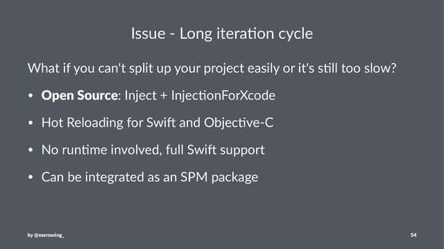 Issue - Long itera/on cycle
What if you can't split up your project easily or it's s4ll too slow?
• Open Source: Inject + Injec+onForXcode
• Hot Reloading for Swi: and Objec+ve-C
• No run+me involved, full Swi: support
• Can be integrated as an SPM package
by @merowing_ 54
